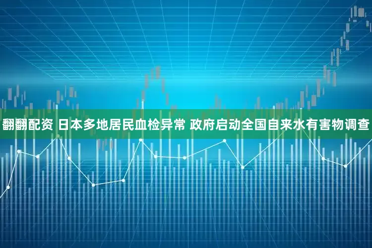 翻翻配资 日本多地居民血检异常 政府启动全国自来水有害物调查