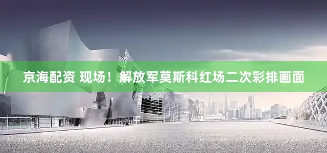 京海配资 现场！解放军莫斯科红场二次彩排画面