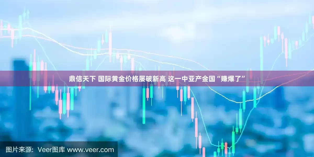 鼎信天下 国际黄金价格屡破新高 这一中亚产金国“赚爆了”