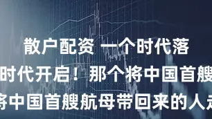 散户配资 一个时代落幕，一个时代开启！那个将中国首艘航母带回来的人走了