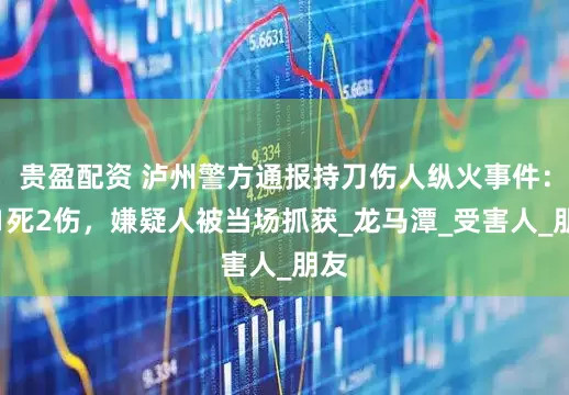 贵盈配资 泸州警方通报持刀伤人纵火事件：致1死2伤，嫌疑人被当场抓获_龙马潭_受害人_朋友