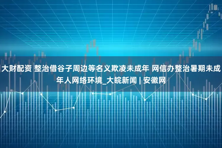 大财配资 整治借谷子周边等名义欺凌未成年 网信办整治暑期未成年人网络环境_大皖新闻 | 安徽网