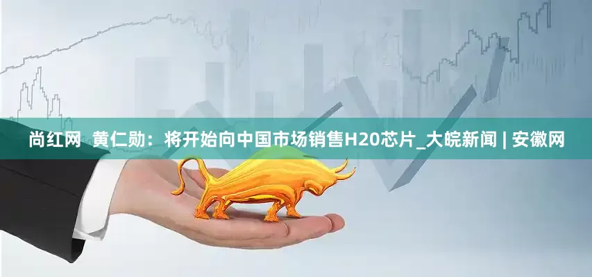 尚红网  黄仁勋：将开始向中国市场销售H20芯片_大皖新闻 | 安徽网