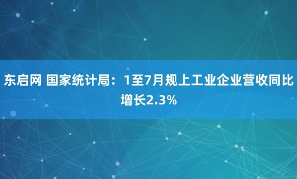 东启网 国家统计局：1至7月规上工业企业营收同比增长2.3%