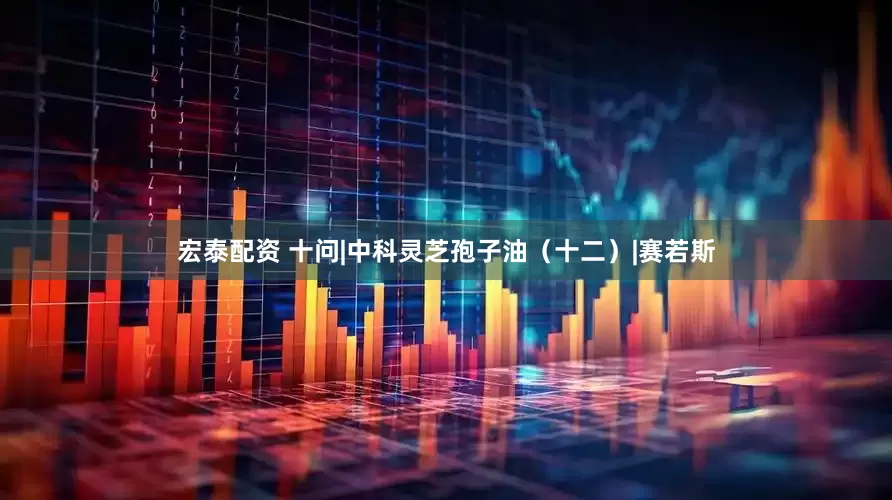 宏泰配资 十问|中科灵芝孢子油（十二）|赛若斯