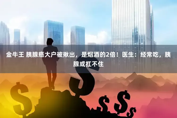 金牛王 胰腺癌大户被揪出，是烟酒的2倍！医生：经常吃，胰腺或扛不住