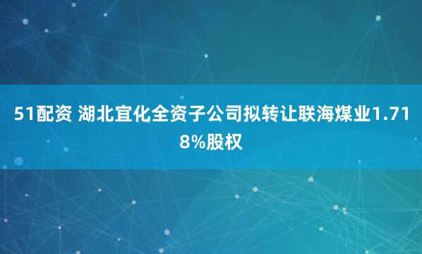 51配资 湖北宜化全资子公司拟转让联海煤业1.718%股权