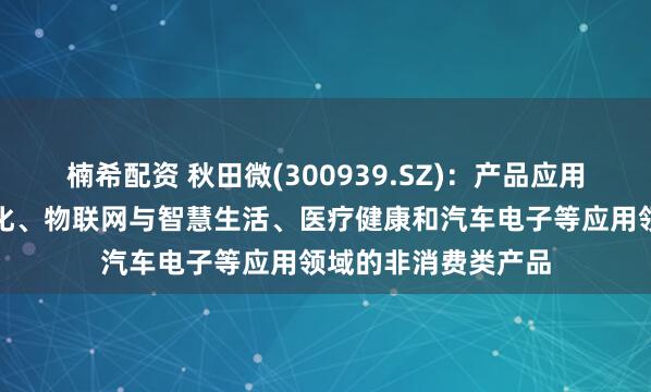 楠希配资 秋田微(300939.SZ)：产品应用于工业控制及自动化、物联网与智慧生活、医疗健康和汽车电子等应用领域的非消费类产品