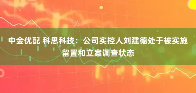 中金优配 科思科技：公司实控人刘建德处于被实施留置和立案调查状态