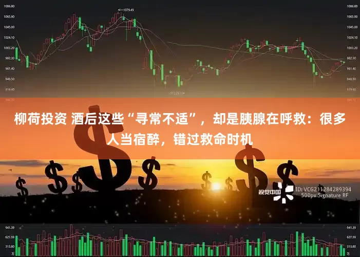 柳荷投资 酒后这些“寻常不适”，却是胰腺在呼救：很多人当宿醉，错过救命时机