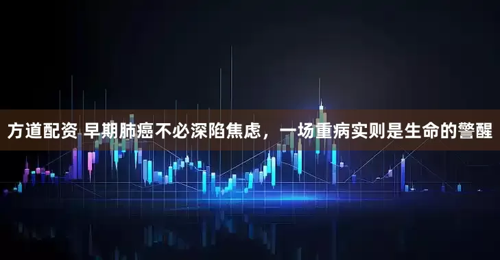 方道配资 早期肺癌不必深陷焦虑，一场重病实则是生命的警醒
