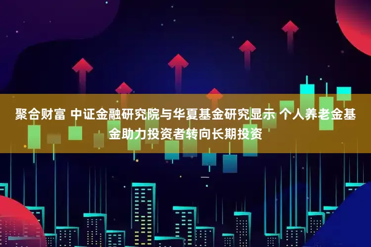聚合财富 中证金融研究院与华夏基金研究显示 个人养老金基金助力投资者转向长期投资